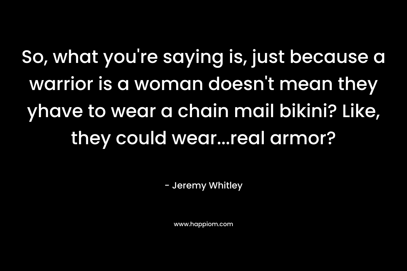 So, what you’re saying is, just because a warrior is a woman doesn’t mean they yhave to wear a chain mail bikini? Like, they could wear…real armor? – Jeremy Whitley