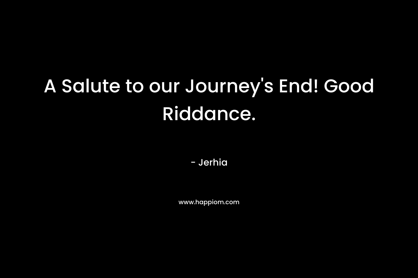 A Salute to our Journey’s End! Good Riddance. – Jerhia
