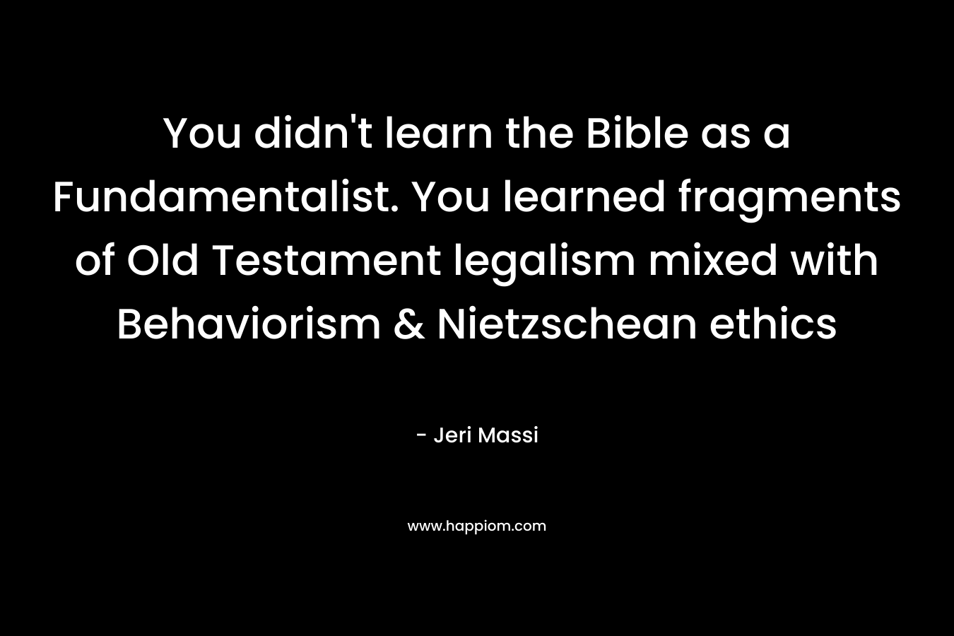 You didn't learn the Bible as a Fundamentalist. You learned fragments of Old Testament legalism mixed with Behaviorism & Nietzschean ethics