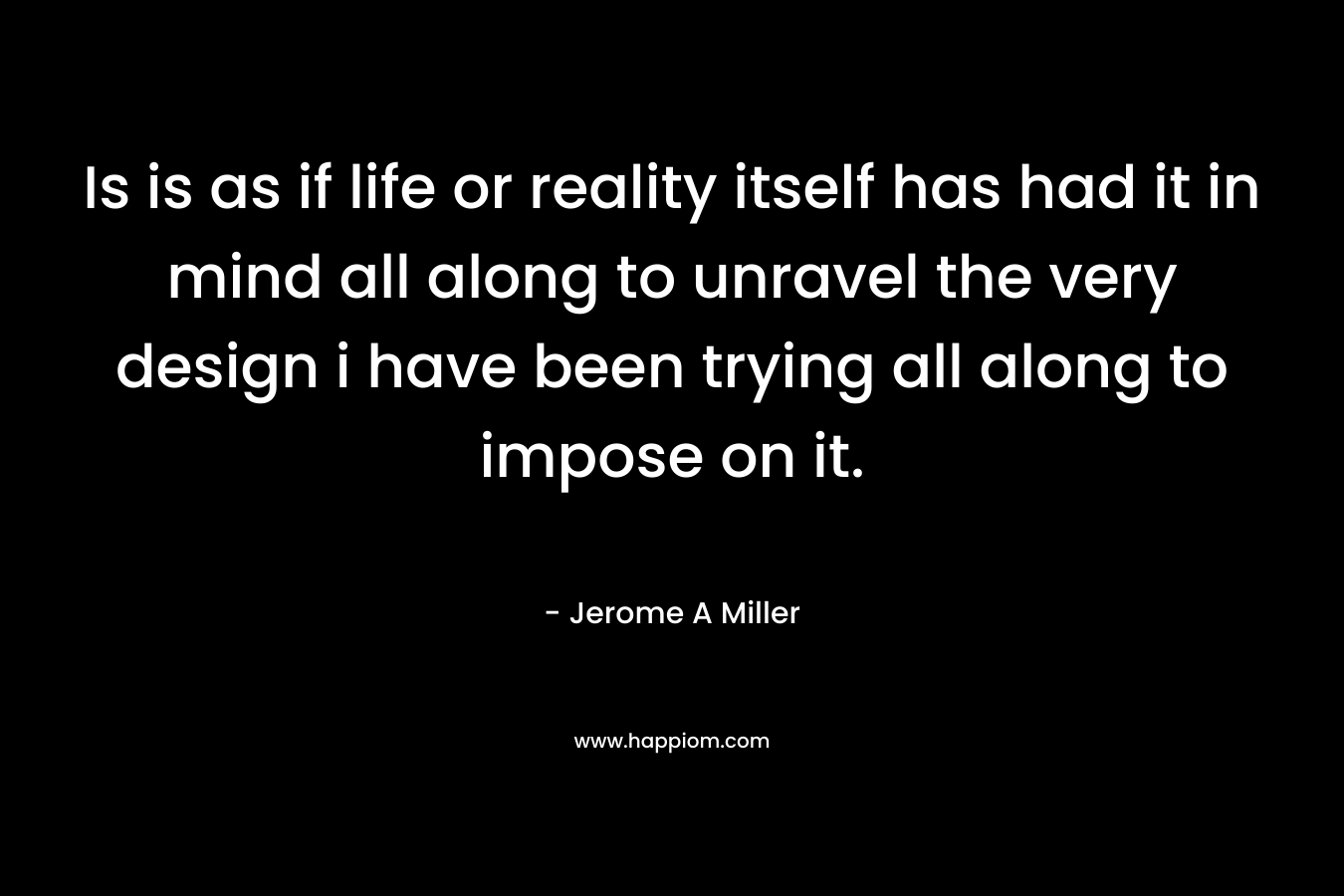 Is is as if life or reality itself has had it in mind all along to unravel the very design i have been trying all along to impose on it. – Jerome A Miller