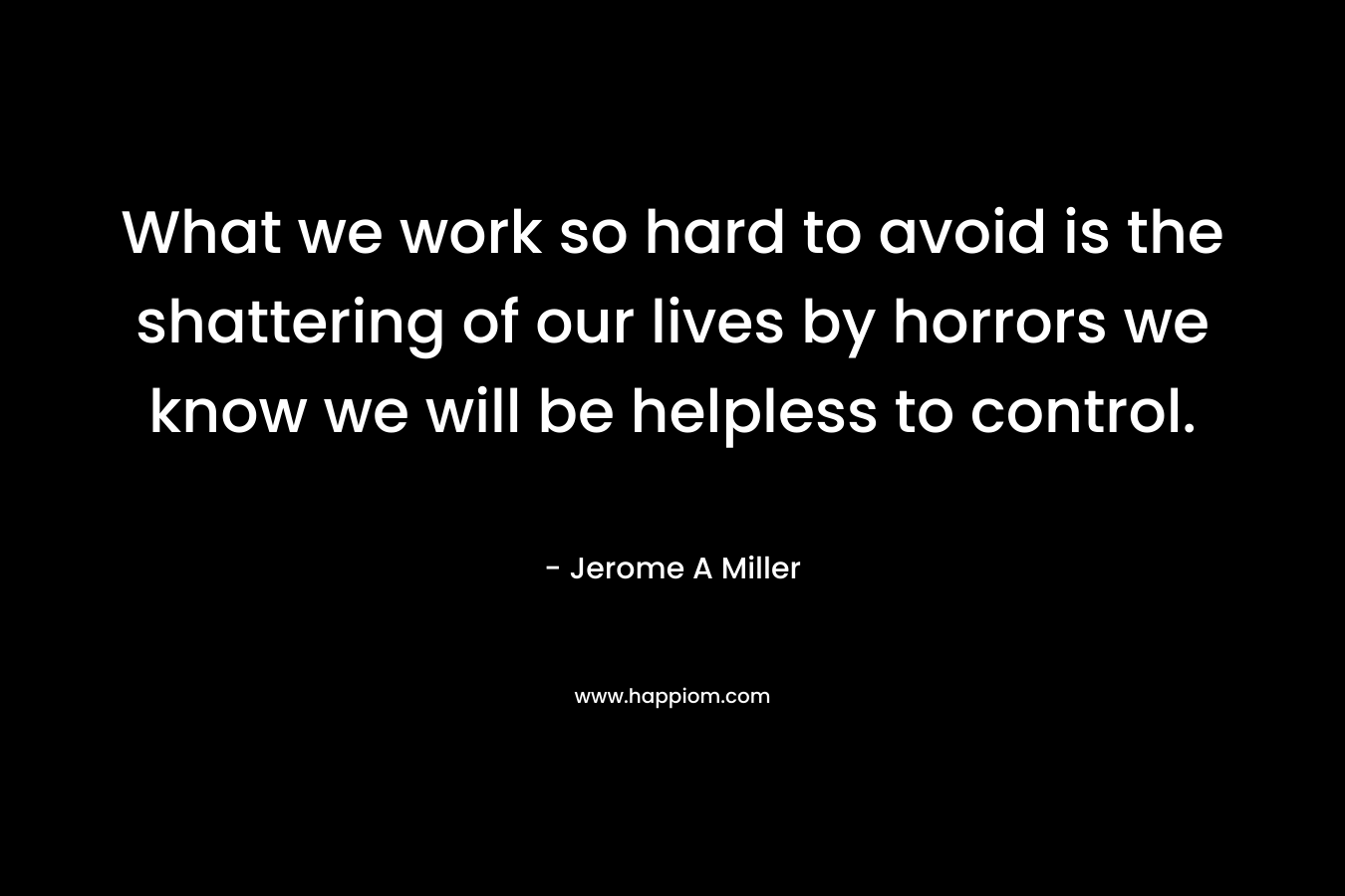 What we work so hard to avoid is the shattering of our lives by horrors we know we will be helpless to control.