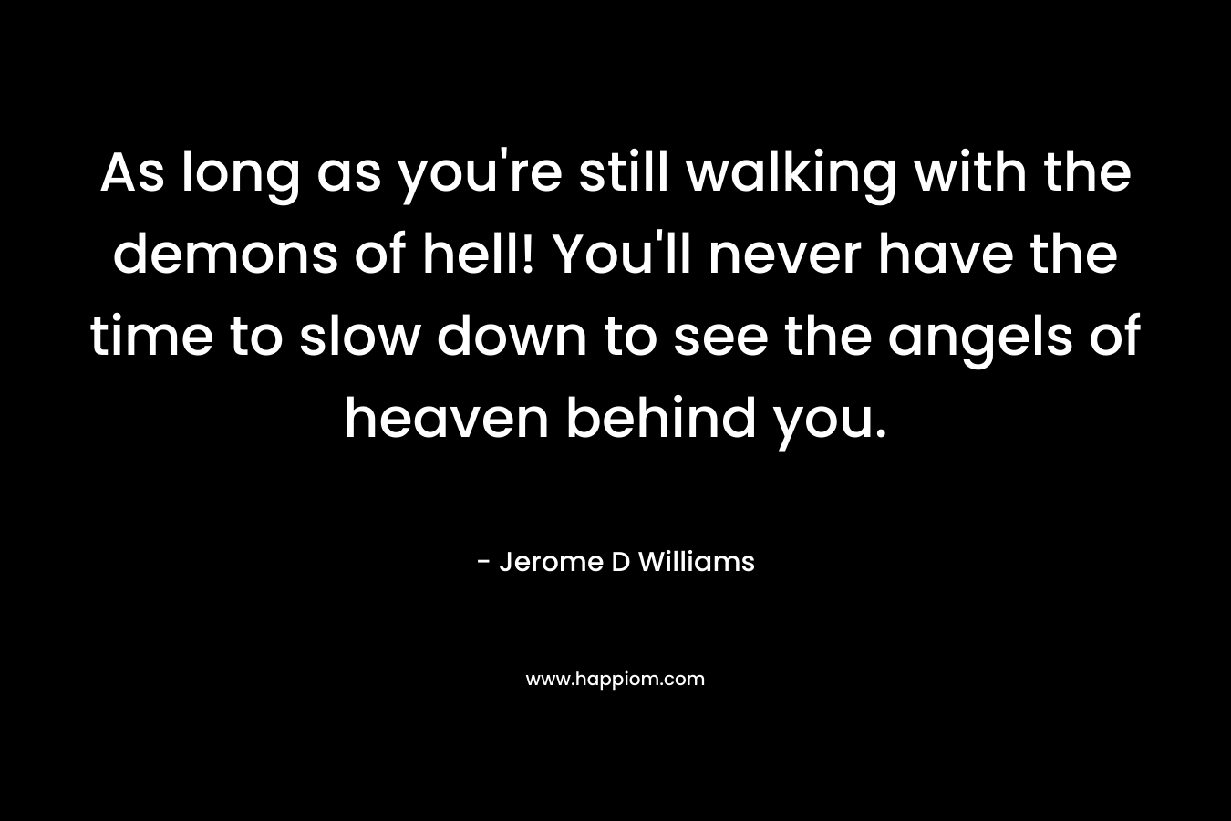 As long as you're still walking with the demons of hell! You'll never have the time to slow down to see the angels of heaven behind you.