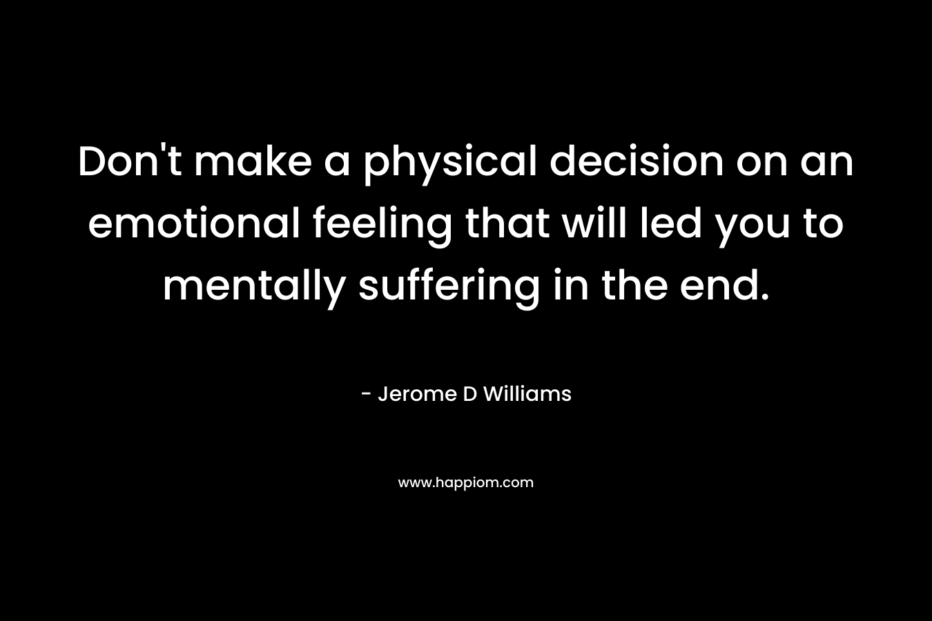 Don’t make a physical decision on an emotional feeling that will led you to mentally suffering in the end. – Jerome D Williams