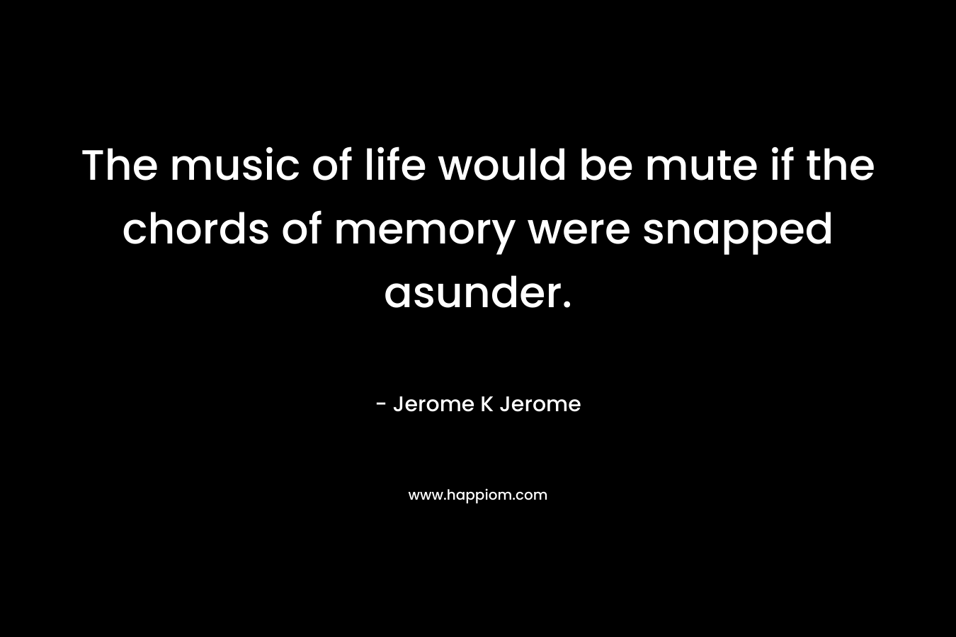 The music of life would be mute if the chords of memory were snapped asunder. – Jerome K Jerome