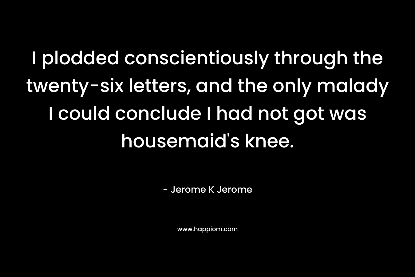 I plodded conscientiously through the twenty-six letters, and the only malady I could conclude I had not got was housemaid’s knee. – Jerome K Jerome