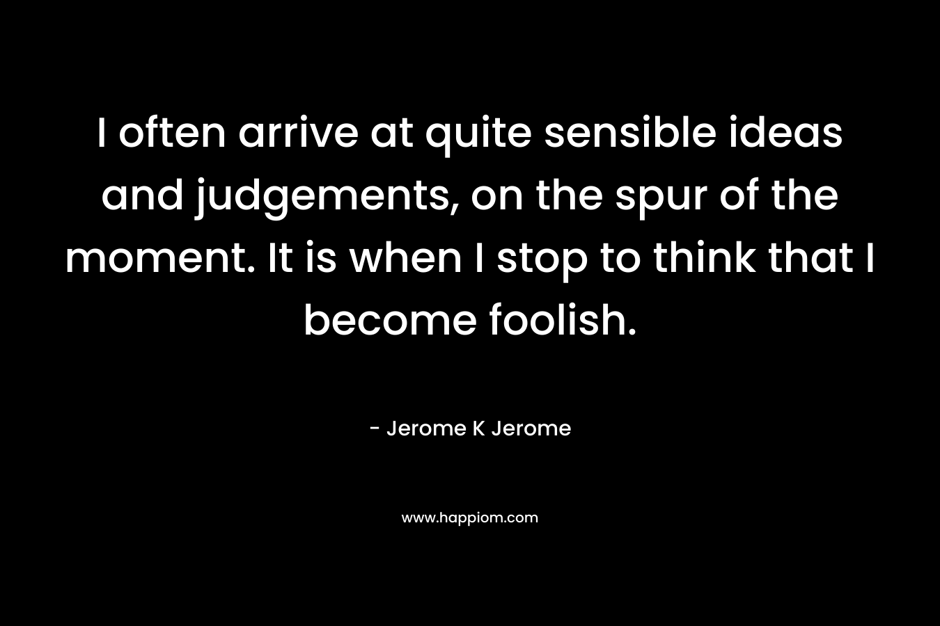 I often arrive at quite sensible ideas and judgements, on the spur of the moment. It is when I stop to think that I become foolish.