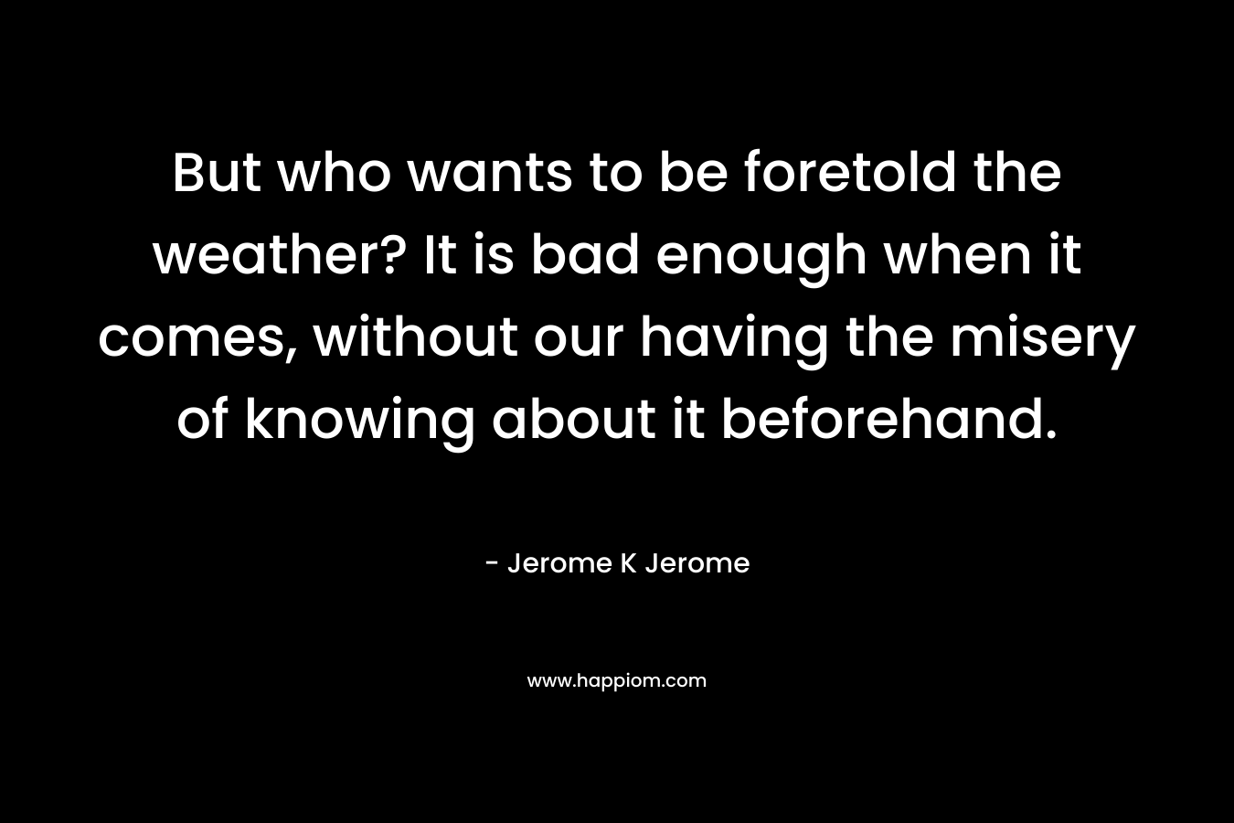 But who wants to be foretold the weather? It is bad enough when it comes, without our having the misery of knowing about it beforehand. – Jerome K Jerome