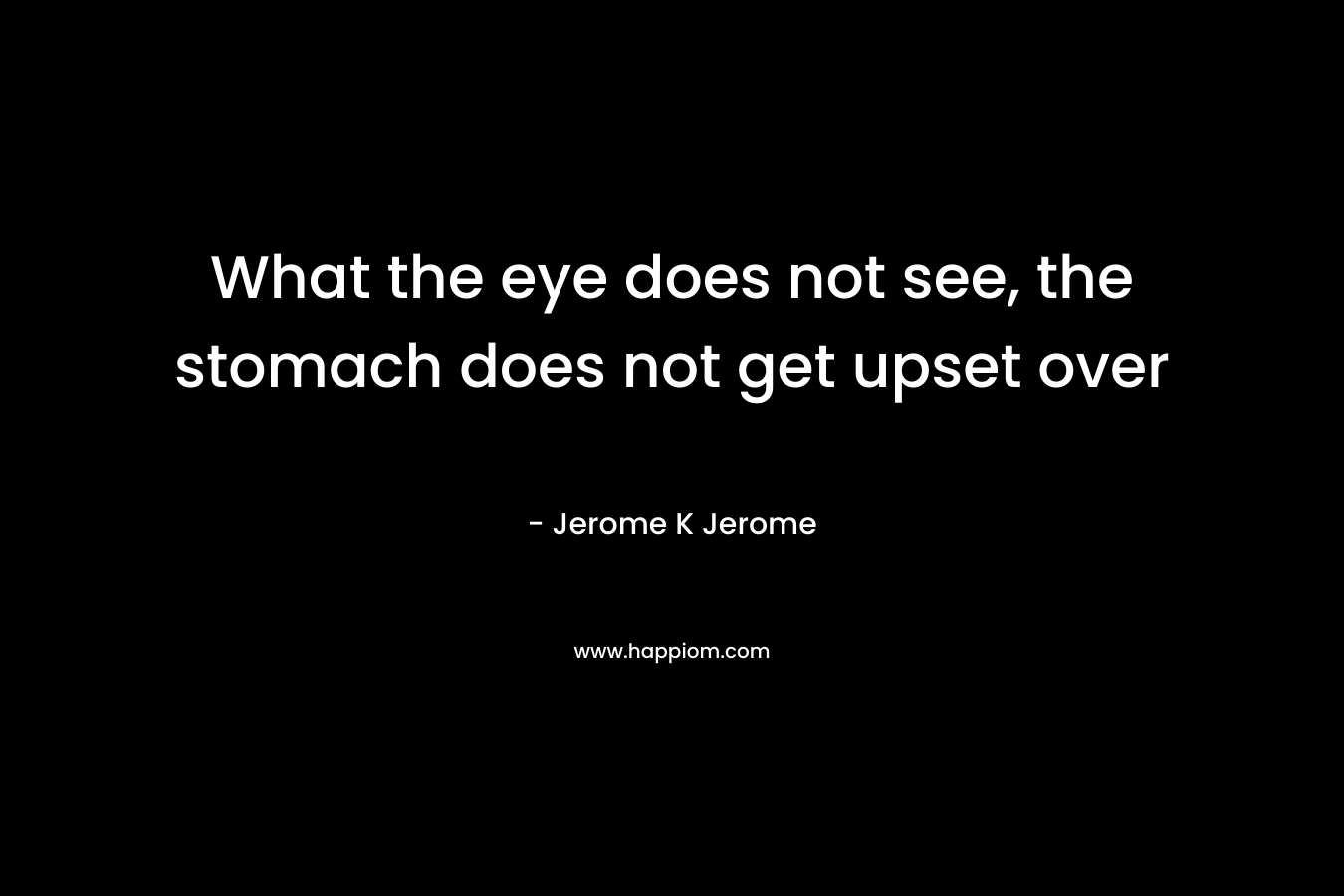 What the eye does not see, the stomach does not get upset over – Jerome K Jerome