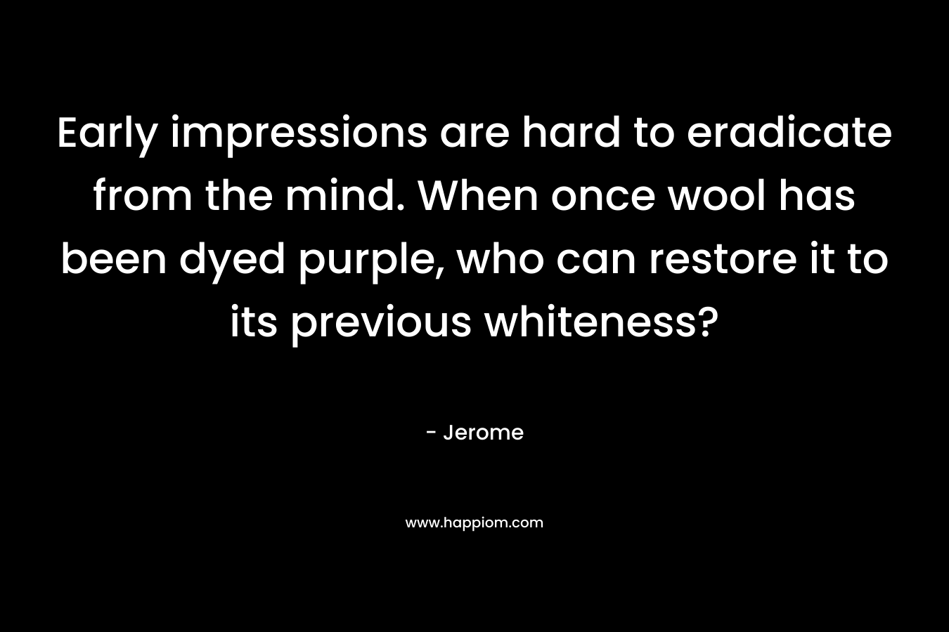 Early impressions are hard to eradicate from the mind. When once wool has been dyed purple, who can restore it to its previous whiteness? – Jerome