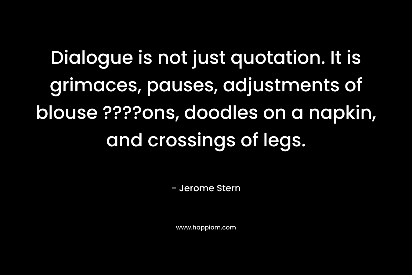 Dialogue is not just quotation. It is grimaces, pauses, adjustments of blouse ????ons, doodles on a napkin, and crossings of legs. – Jerome Stern