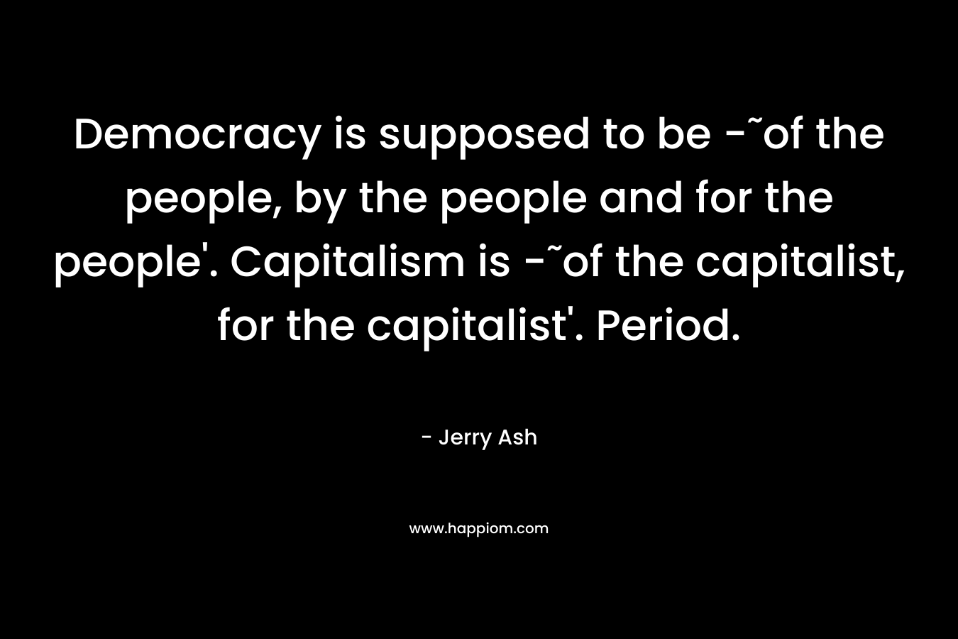 Democracy is supposed to be -˜of the people, by the people and for the people’. Capitalism is -˜of the capitalist, for the capitalist’. Period. – Jerry Ash