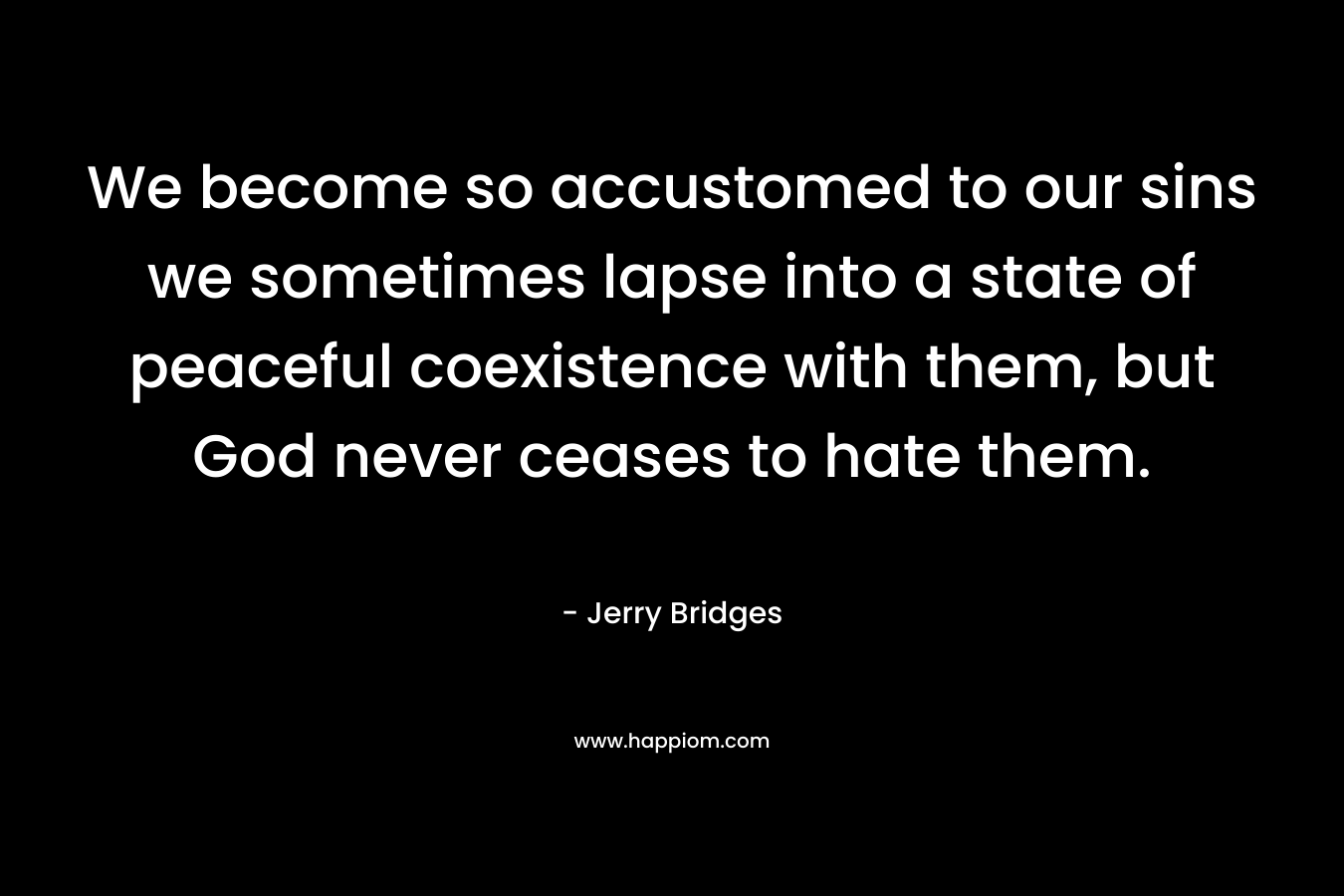 We become so accustomed to our sins we sometimes lapse into a state of peaceful coexistence with them, but God never ceases to hate them. – Jerry Bridges