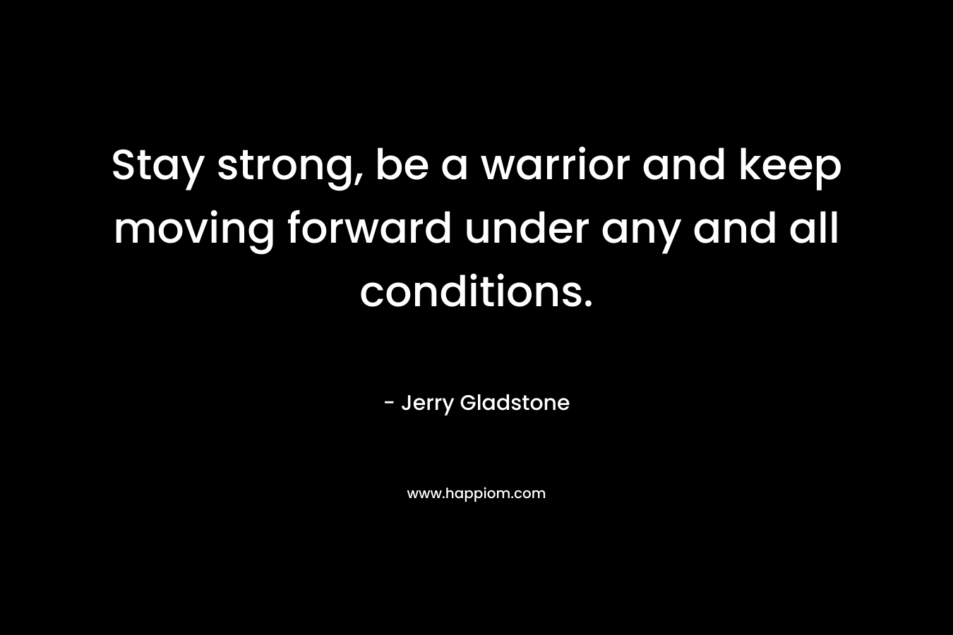 Stay strong, be a warrior and keep moving forward under any and all conditions.