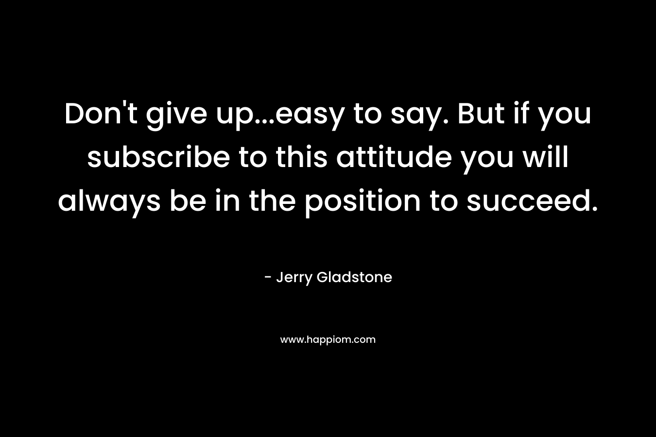 Don’t give up…easy to say. But if you subscribe to this attitude you will always be in the position to succeed. – Jerry Gladstone