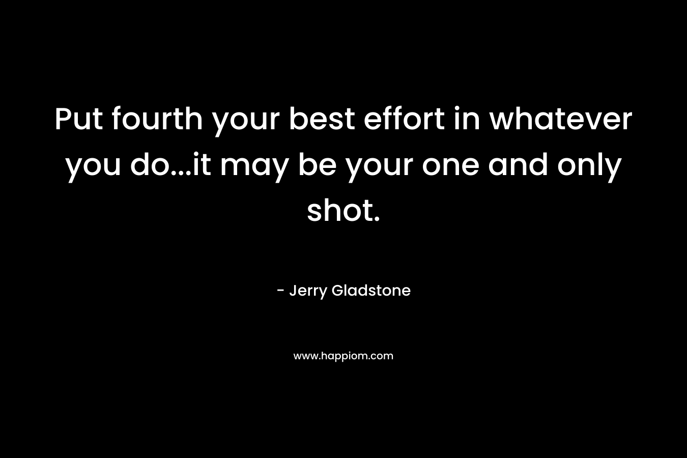 Put fourth your best effort in whatever you do...it may be your one and only shot.