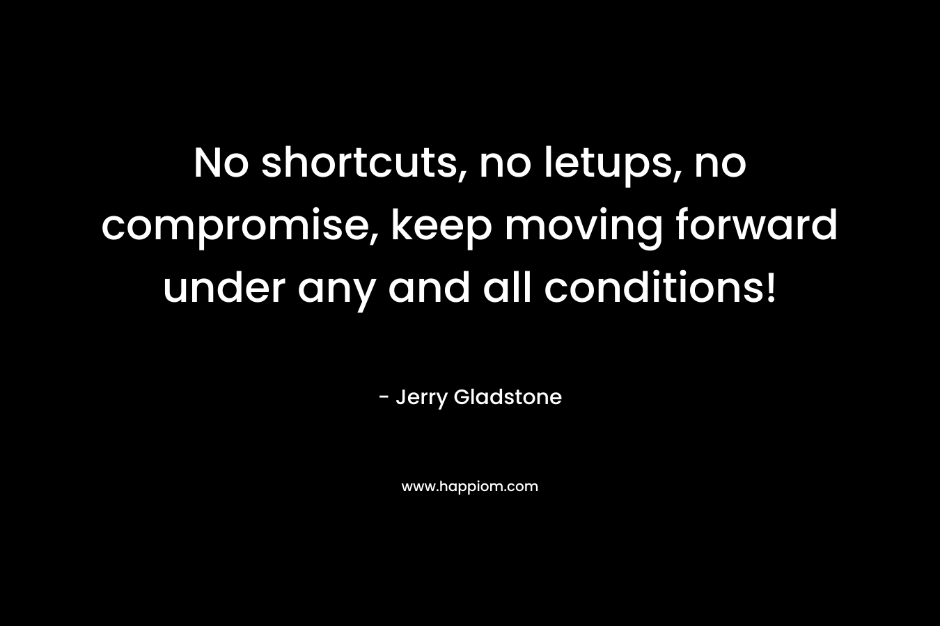 No shortcuts, no letups, no compromise, keep moving forward under any and all conditions!