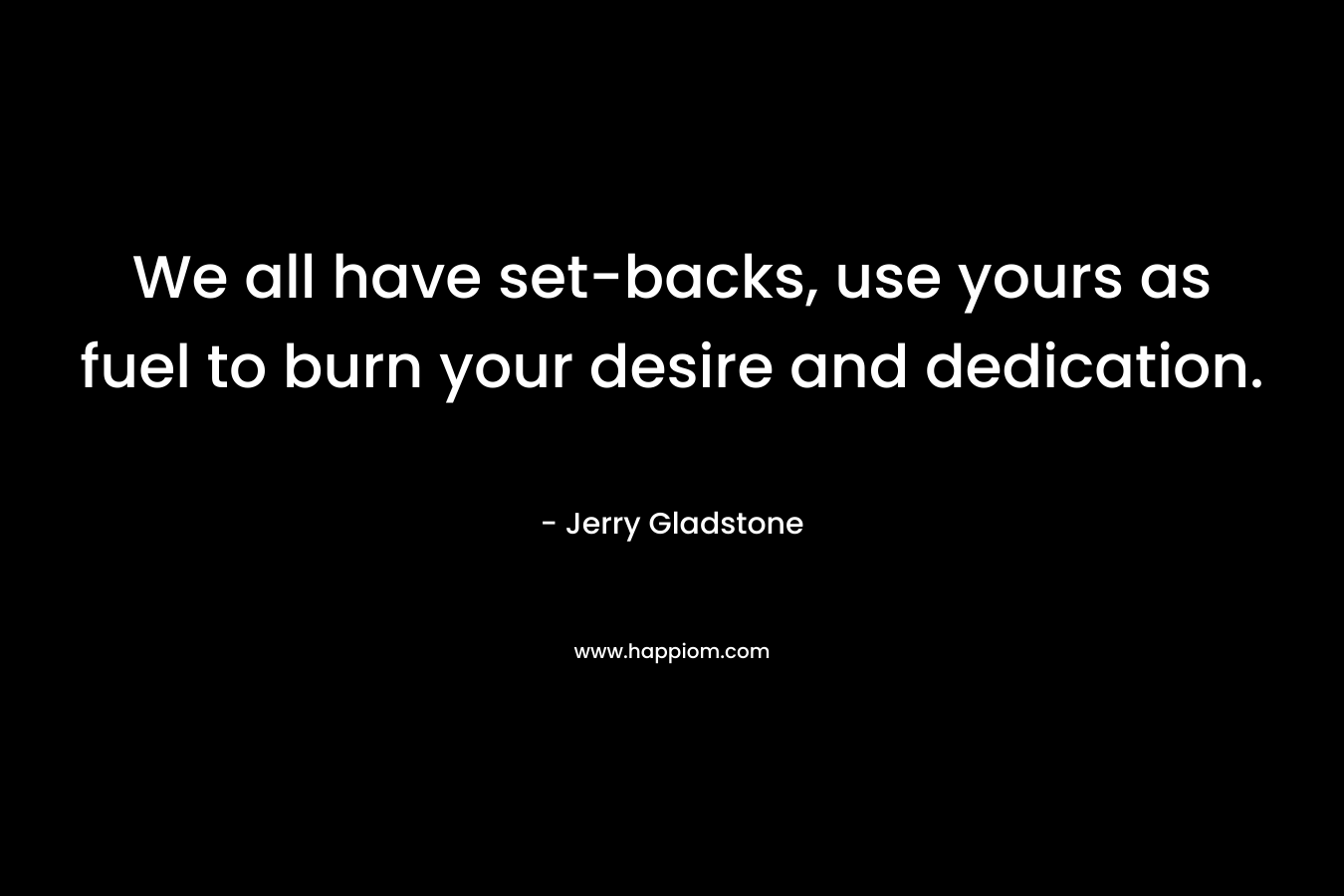 We all have set-backs, use yours as fuel to burn your desire and dedication.