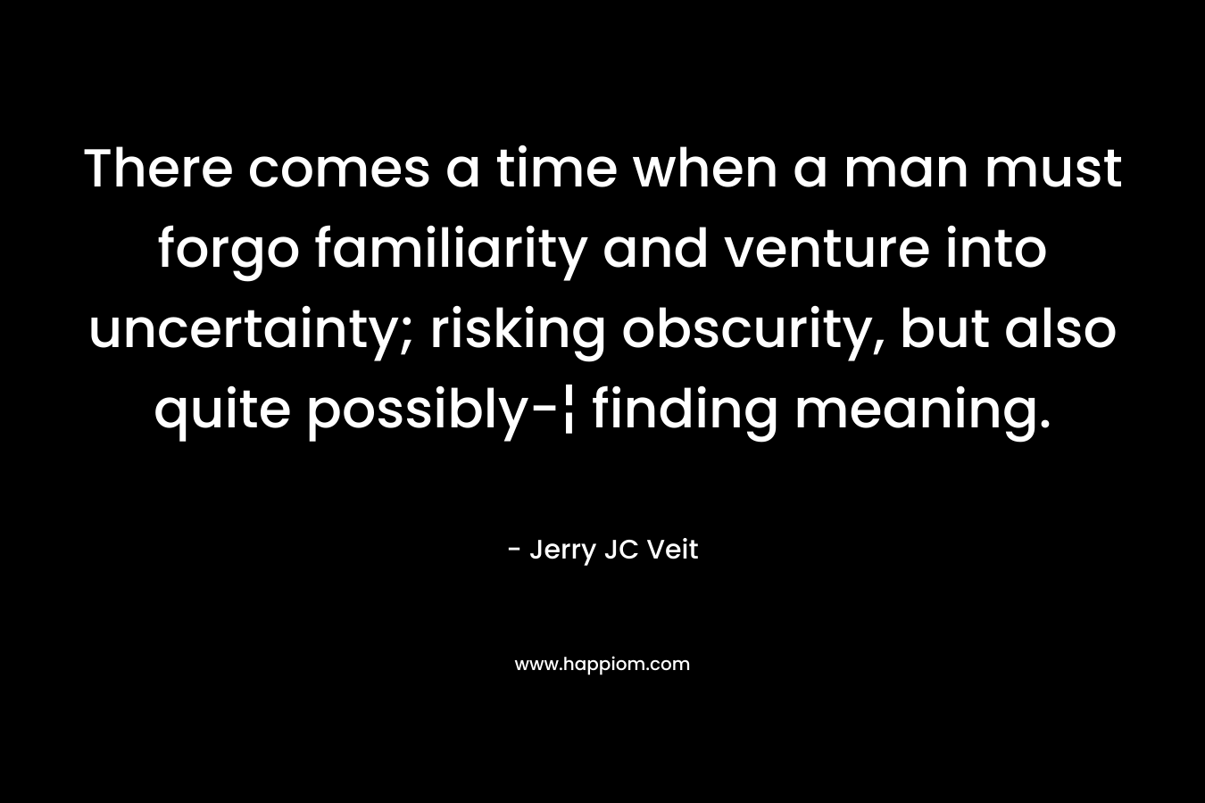 There comes a time when a man must forgo familiarity and venture into uncertainty; risking obscurity, but also quite possibly-¦ finding meaning. – Jerry JC Veit