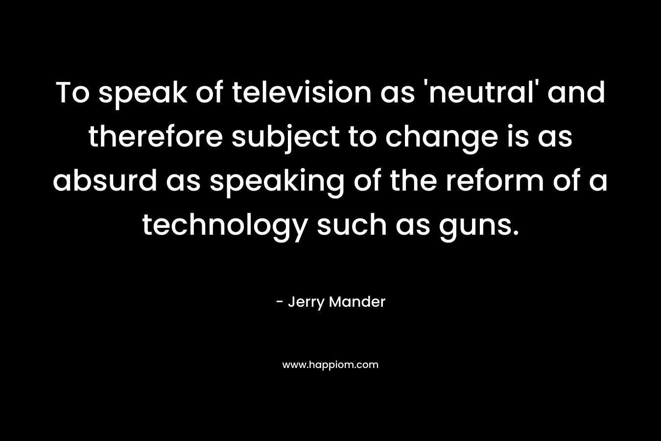 To speak of television as 'neutral' and therefore subject to change is as absurd as speaking of the reform of a technology such as guns.