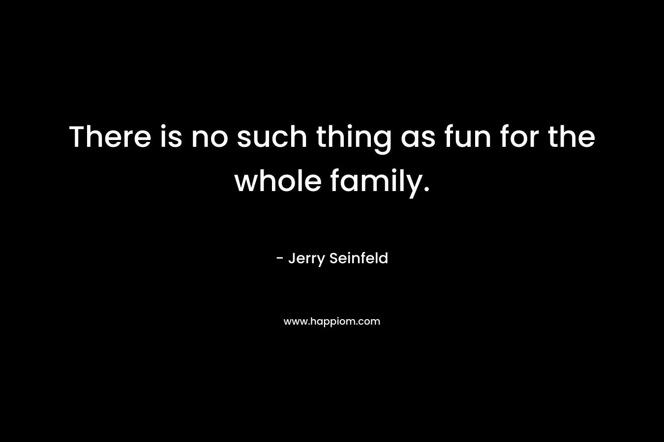 There is no such thing as fun for the whole family. – Jerry Seinfeld