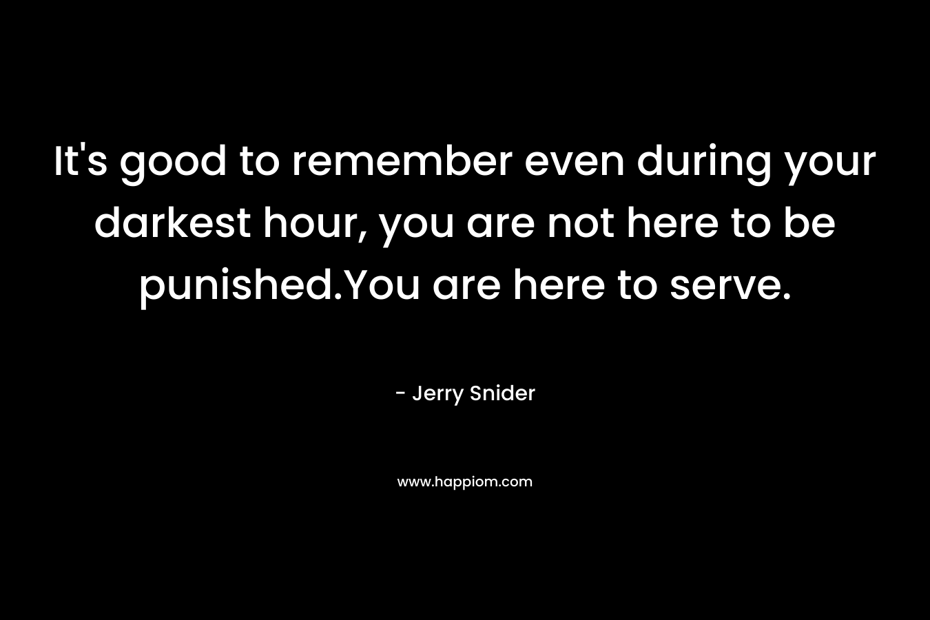 It’s good to remember even during your darkest hour, you are not here to be punished.You are here to serve. – Jerry Snider