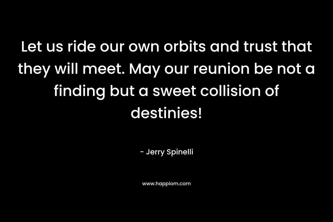 Let us ride our own orbits and trust that they will meet. May our reunion be not a finding but a sweet collision of destinies! – Jerry Spinelli