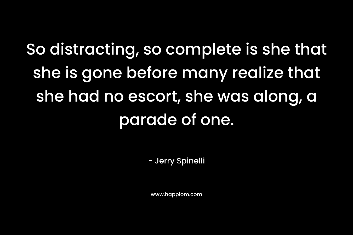 So distracting, so complete is she that she is gone before many realize that she had no escort, she was along, a parade of one. – Jerry Spinelli