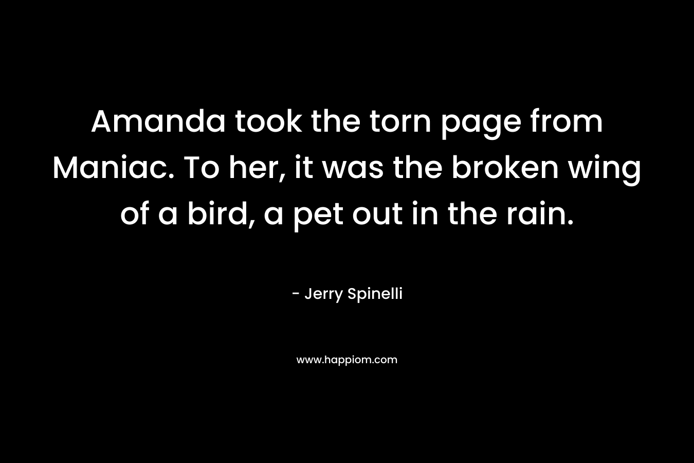 Amanda took the torn page from Maniac. To her, it was the broken wing of a bird, a pet out in the rain. – Jerry Spinelli