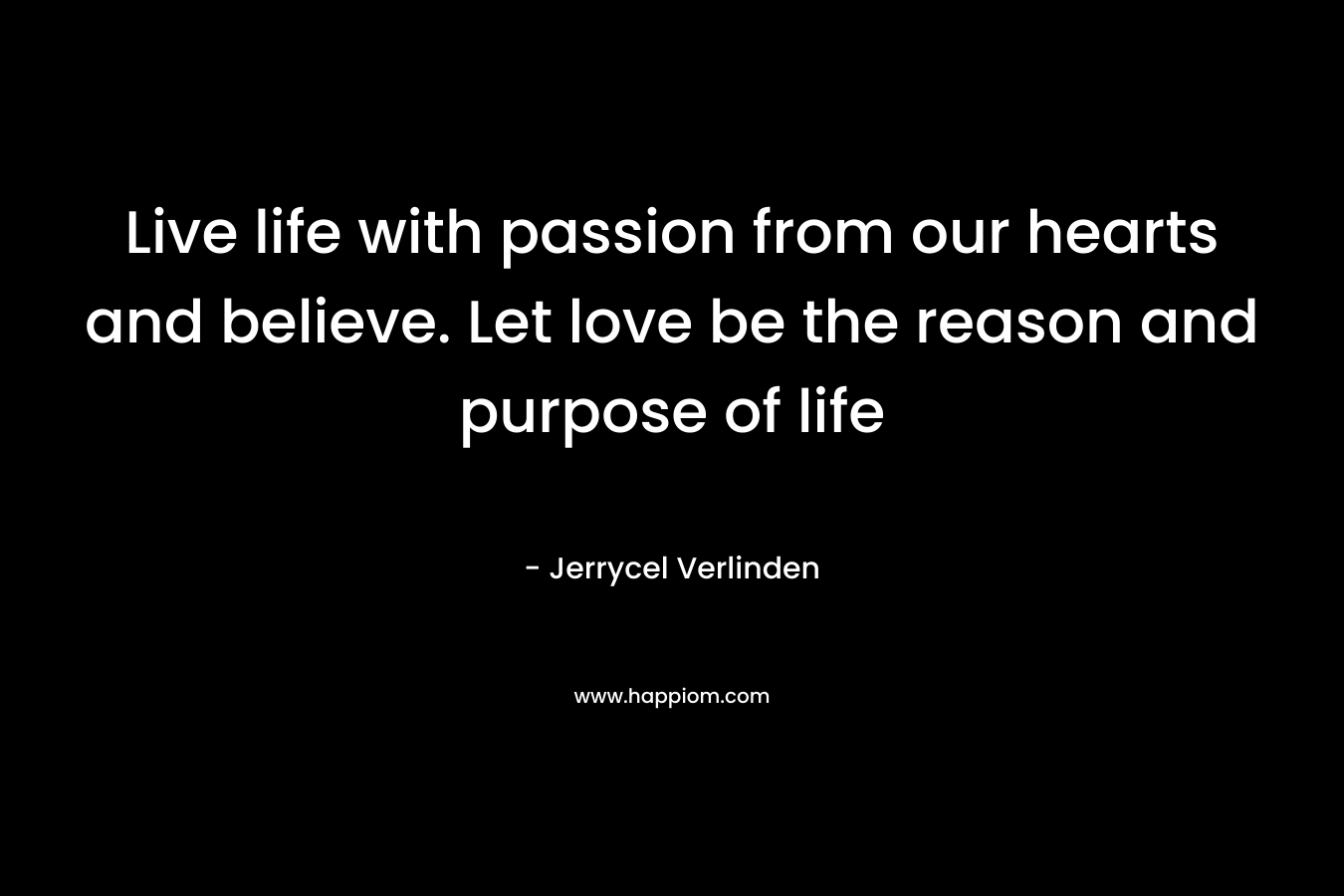 Live life with passion from our hearts and believe. Let love be the reason and purpose of life