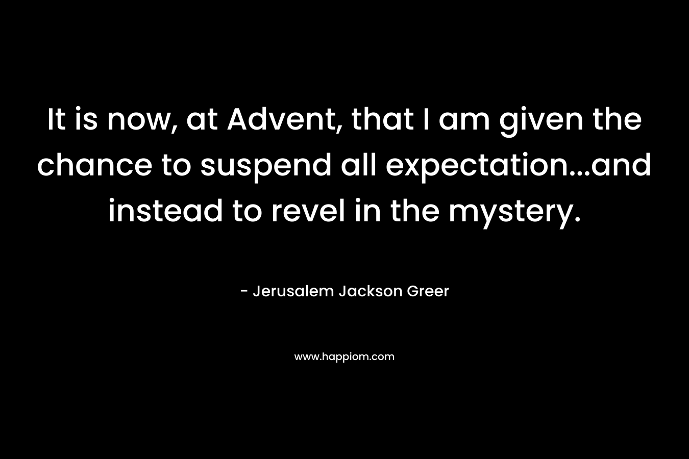 It is now, at Advent, that I am given the chance to suspend all expectation…and instead to revel in the mystery. – Jerusalem Jackson Greer