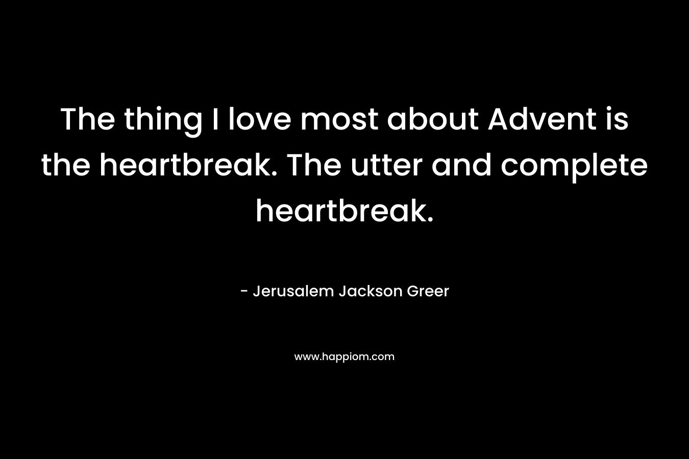The thing I love most about Advent is the heartbreak. The utter and complete heartbreak. – Jerusalem Jackson Greer