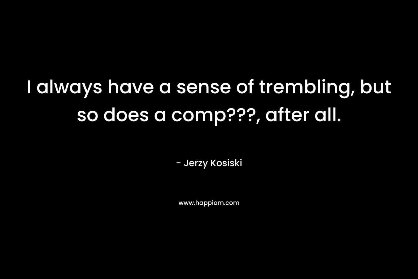 I always have a sense of trembling, but so does a comp???, after all. – Jerzy Kosiski