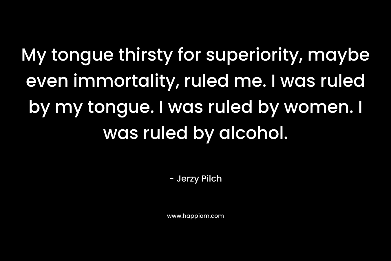 My tongue thirsty for superiority, maybe even immortality, ruled me. I was ruled by my tongue. I was ruled by women. I was ruled by alcohol.