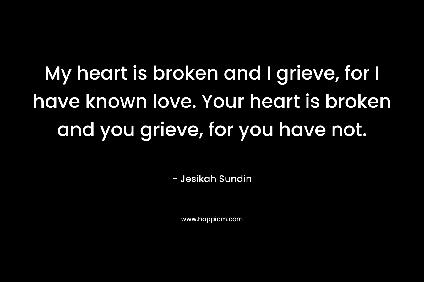 My heart is broken and I grieve, for I have known love. Your heart is broken and you grieve, for you have not. – Jesikah Sundin