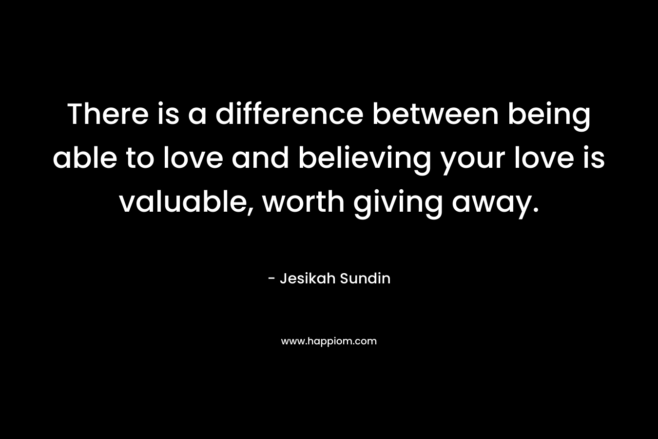 There is a difference between being able to love and believing your love is valuable, worth giving away. – Jesikah Sundin