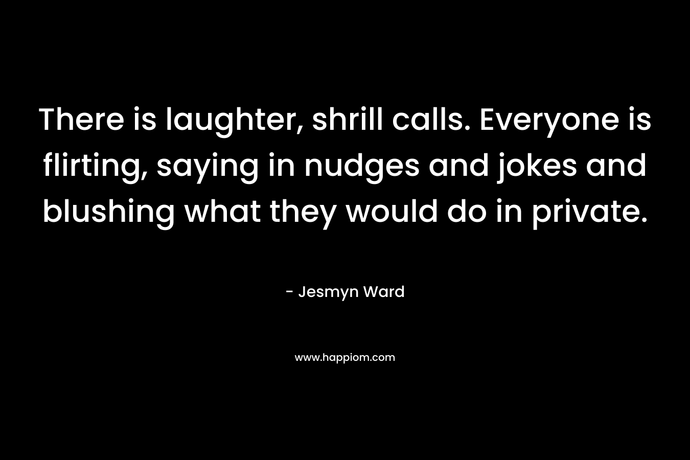 There is laughter, shrill calls. Everyone is flirting, saying in nudges and jokes and blushing what they would do in private. – Jesmyn Ward