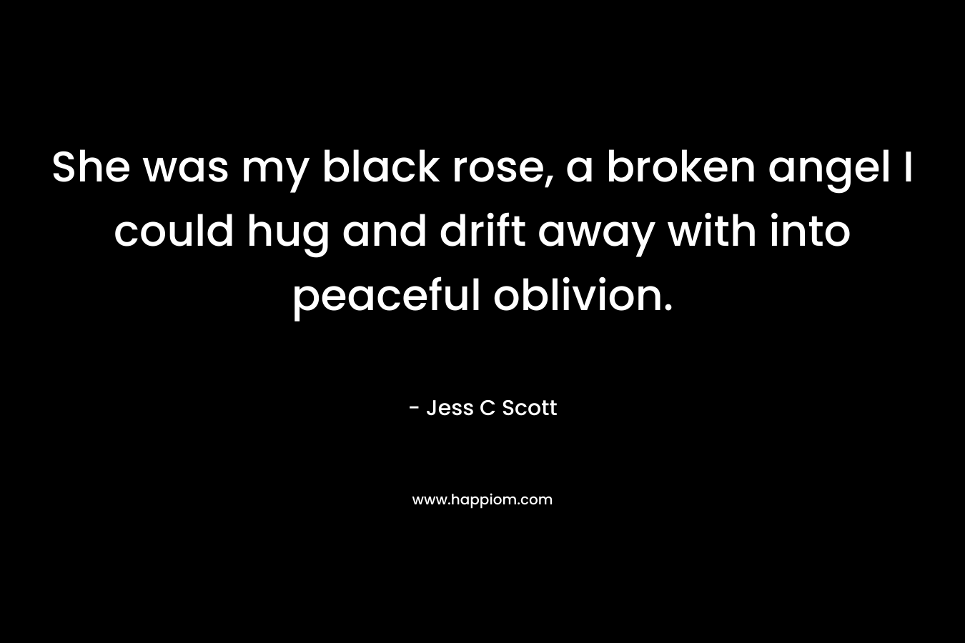 She was my black rose, a broken angel I could hug and drift away with into peaceful oblivion. – Jess C Scott