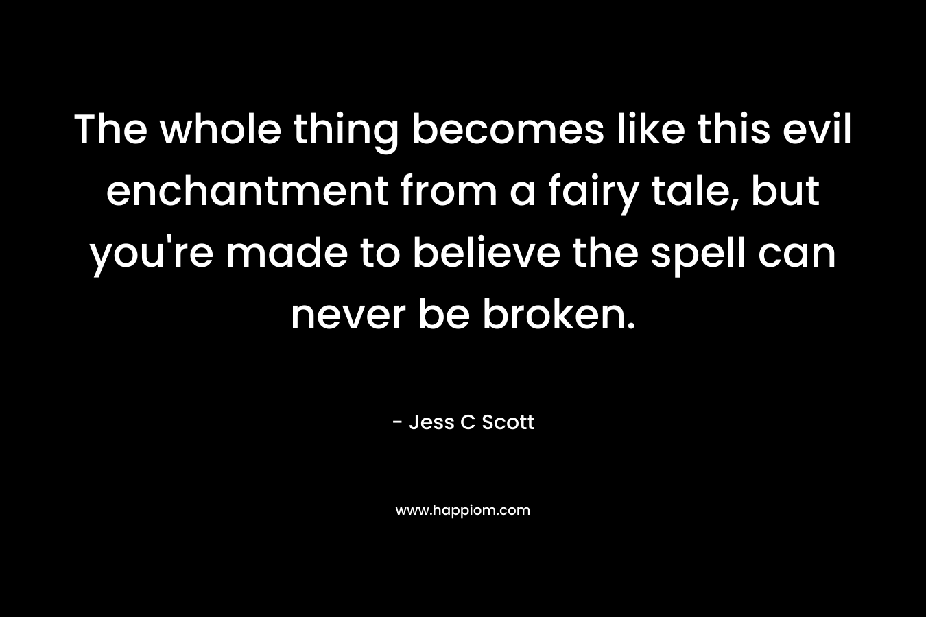 The whole thing becomes like this evil enchantment from a fairy tale, but you’re made to believe the spell can never be broken. – Jess C Scott