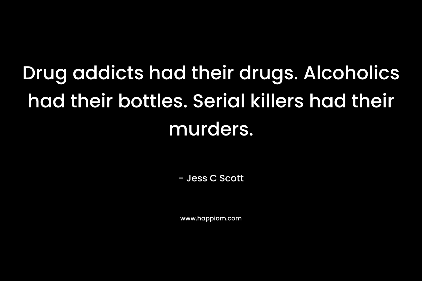 Drug addicts had their drugs. Alcoholics had their bottles. Serial killers had their murders. – Jess C Scott