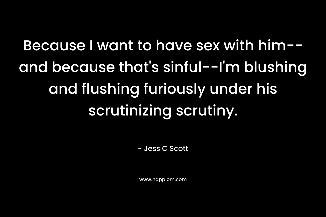 Because I want to have sex with him–and because that’s sinful–I’m blushing and flushing furiously under his scrutinizing scrutiny. – Jess C Scott