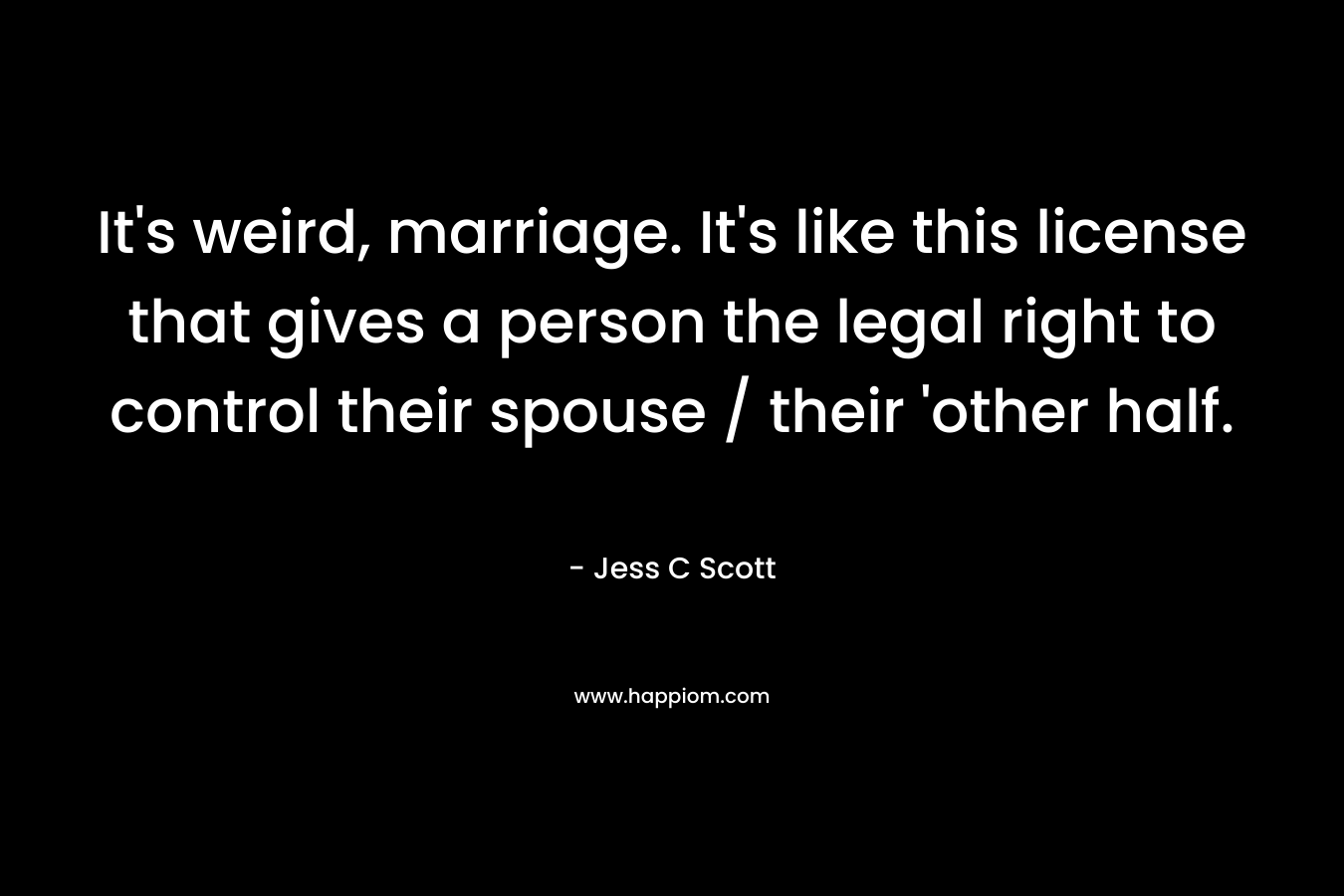 It’s weird, marriage. It’s like this license that gives a person the legal right to control their spouse / their ‘other half. – Jess C Scott