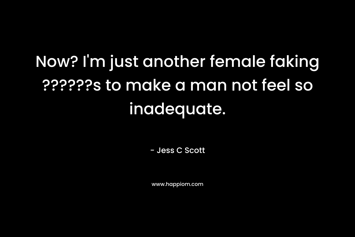 Now? I’m just another female faking ??????s to make a man not feel so inadequate. – Jess C Scott
