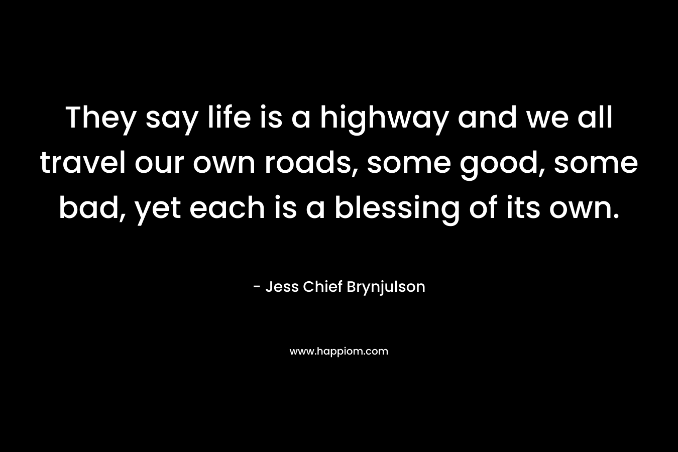They say life is a highway and we all travel our own roads, some good, some bad, yet each is a blessing of its own. – Jess Chief Brynjulson