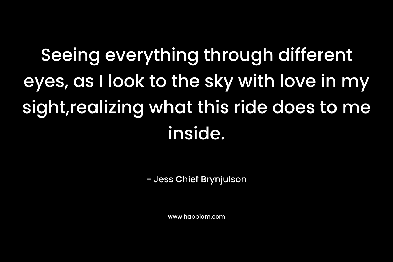 Seeing everything through different eyes, as I look to the sky with love in my sight,realizing what this ride does to me inside. – Jess Chief Brynjulson