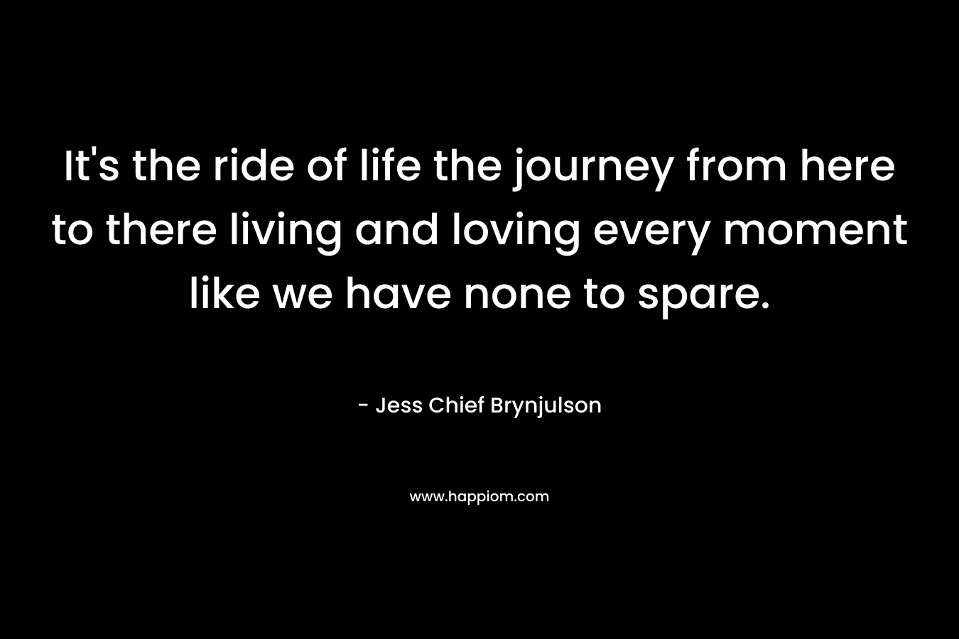 It’s the ride of life the journey from here to there living and loving every moment like we have none to spare. – Jess Chief Brynjulson