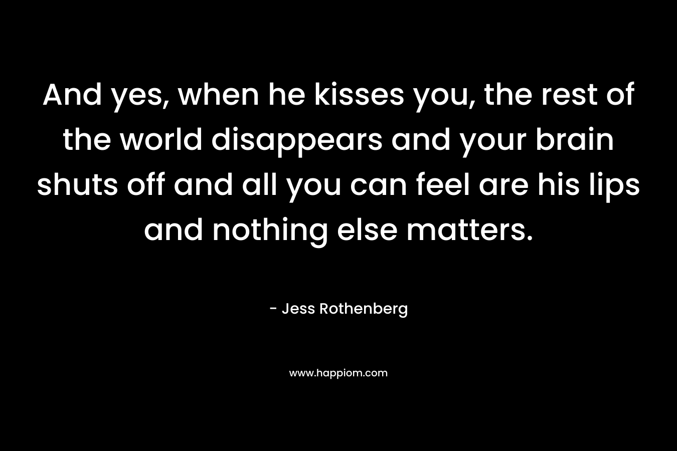 And yes, when he kisses you, the rest of the world disappears and your brain shuts off and all you can feel are his lips and nothing else matters. – Jess Rothenberg