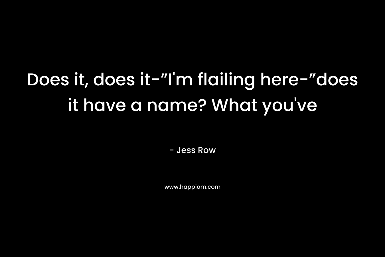 Does it, does it-”I’m flailing here-”does it have a name? What you’ve – Jess Row