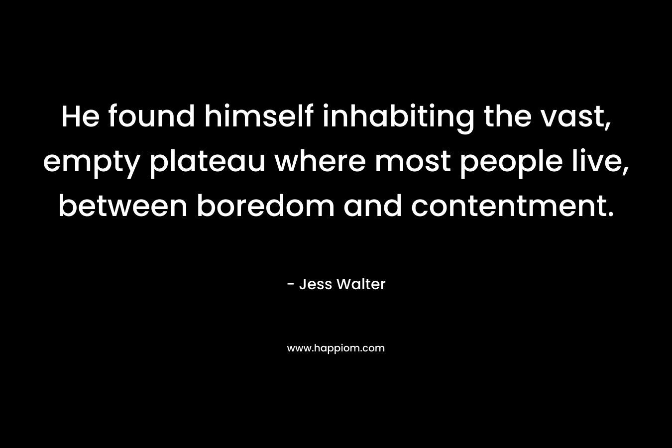 He found himself inhabiting the vast, empty plateau where most people live, between boredom and contentment. – Jess Walter