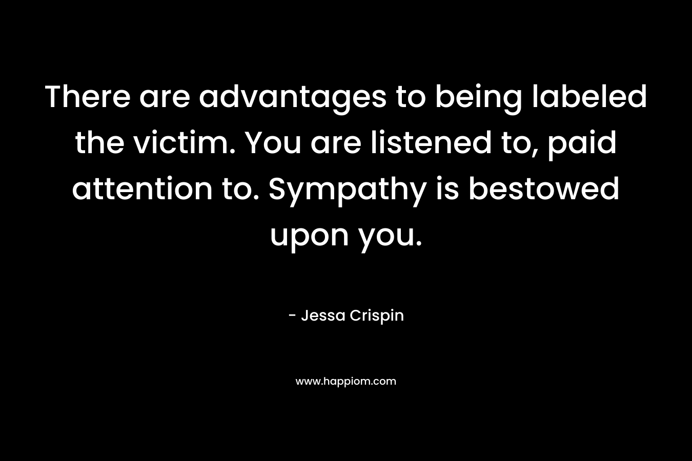 There are advantages to being labeled the victim. You are listened to, paid attention to. Sympathy is bestowed upon you. – Jessa Crispin