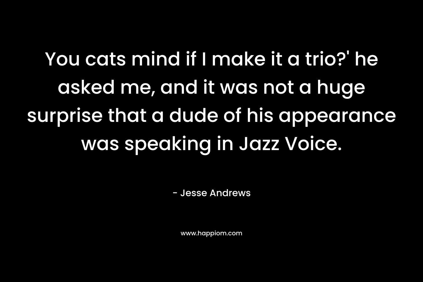 You cats mind if I make it a trio?’ he asked me, and it was not a huge surprise that a dude of his appearance was speaking in Jazz Voice. – Jesse Andrews